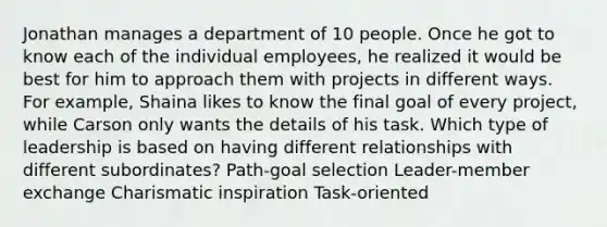 Jonathan manages a department of 10 people. Once he got to know each of the individual employees, he realized it would be best for him to approach them with projects in different ways. For example, Shaina likes to know the final goal of every project, while Carson only wants the details of his task. Which type of leadership is based on having different relationships with different subordinates? Path-goal selection Leader-member exchange Charismatic inspiration Task-oriented