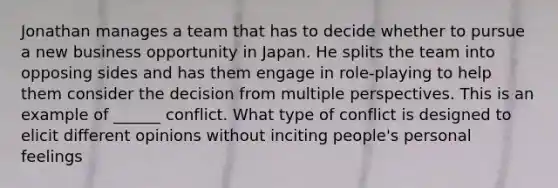 Jonathan manages a team that has to decide whether to pursue a new business opportunity in Japan. He splits the team into opposing sides and has them engage in role-playing to help them consider the decision from multiple perspectives. This is an example of ______ conflict. What type of conflict is designed to elicit different opinions without inciting people's personal feelings