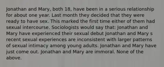 Jonathan and Mary, both 18, have been in a serious relationship for about one year. Last month they decided that they were ready to have sex. This marked the first time either of them had sexual intercourse. Sociologists would say that: Jonathan and Mary have experienced their sexual debut Jonathan and Mary s recent sexual experiences are inconsistent with larger patterns of sexual intimacy among young adults. Jonathan and Mary have just come out. Jonathan and Mary are immoral. None of the above.