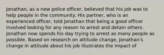 Jonathan, as a new police officer, believed that his job was to help people in the community. His partner, who is an experienced officer, told Jonathan that being a good officer involved looking for any reason to arrest and detain others. Jonathan now spends his day trying to arrest as many people as possible. Based on research on attitude change, Jonathan's change in attitude about his job illustrates the impact of