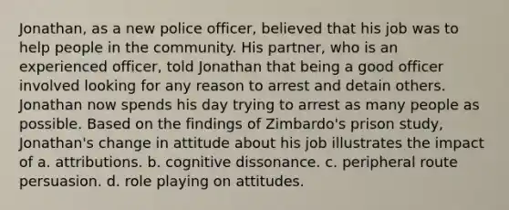 Jonathan, as a new police officer, believed that his job was to help people in the community. His partner, who is an experienced officer, told Jonathan that being a good officer involved looking for any reason to arrest and detain others. Jonathan now spends his day trying to arrest as many people as possible. Based on the findings of Zimbardo's prison study, Jonathan's change in attitude about his job illustrates the impact of a. attributions. b. cognitive dissonance. c. peripheral route persuasion. d. role playing on attitudes.