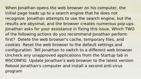 When Jonathan opens the web browser on his computer, the initial page loads up to a search engine that he does not recognize. Jonathan attempts to use the search engine, but the results are abysmal, and the browser creates numerous pop-ups. Jonathan asks for your assistance in fixing this issue. Which TWO of the following actions do you recommend Jonathan perform first? ​ Delete the web browser's cache, temporary files, and cookies ​ Reset the web browser to the default settings and configuration ​ Tell Jonathan to switch to a different web browser ​ Uncheck any unapproved applications from the Startup tab in MSCONFIG ​ Update Jonathan's web browser to the latest version ​ Reboot Jonathan's computer and install a second anti-virus program