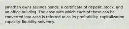 Jonathan owns savings bonds, a certificate of deposit, stock, and an office building. The ease with which each of these can be converted into cash is referred to as its profitability. capitalization capacity. liquidity. solvency.