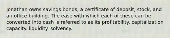 Jonathan owns savings bonds, a certificate of deposit, stock, and an office building. The ease with which each of these can be converted into cash is referred to as its profitability. capitalization capacity. liquidity. solvency.