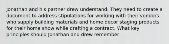 Jonathan and his partner drew understand. They need to create a document to address stipulations for working with their vendors who supply building materials and home decor staging products for their home show while drafting a contract. What key principles should Jonathan and drew remember