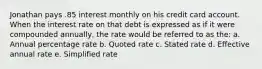 Jonathan pays .85 interest monthly on his credit card account. When the interest rate on that debt is expressed as if it were compounded annually, the rate would be referred to as the: a. Annual percentage rate b. Quoted rate c. Stated rate d. Effective annual rate e. Simplified rate