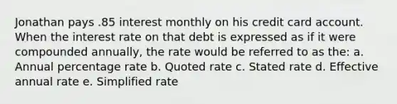 Jonathan pays .85 interest monthly on his credit card account. When the interest rate on that debt is expressed as if it were compounded annually, the rate would be referred to as the: a. Annual percentage rate b. Quoted rate c. Stated rate d. Effective annual rate e. Simplified rate