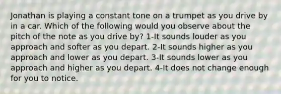 Jonathan is playing a constant tone on a trumpet as you drive by in a car. Which of the following would you observe about the pitch of the note as you drive by? 1-It sounds louder as you approach and softer as you depart. 2-It sounds higher as you approach and lower as you depart. 3-It sounds lower as you approach and higher as you depart. 4-It does not change enough for you to notice.