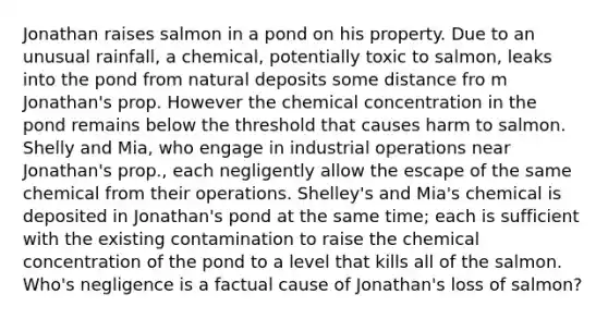 Jonathan raises salmon in a pond on his property. Due to an unusual rainfall, a chemical, potentially toxic to salmon, leaks into the pond from natural deposits some distance fro m Jonathan's prop. However the chemical concentration in the pond remains below the threshold that causes harm to salmon. Shelly and Mia, who engage in industrial operations near Jonathan's prop., each negligently allow the escape of the same chemical from their operations. Shelley's and Mia's chemical is deposited in Jonathan's pond at the same time; each is sufficient with the existing contamination to raise the chemical concentration of the pond to a level that kills all of the salmon. Who's negligence is a factual cause of Jonathan's loss of salmon?