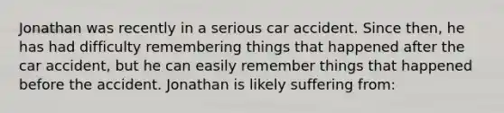 Jonathan was recently in a serious car accident. Since then, he has had difficulty remembering things that happened after the car accident, but he can easily remember things that happened before the accident. Jonathan is likely suffering from: