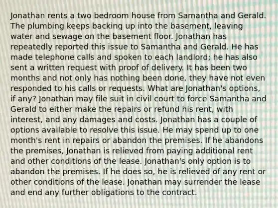 Jonathan rents a two bedroom house from Samantha and Gerald. The plumbing keeps backing up into the basement, leaving water and sewage on the basement floor. Jonathan has repeatedly reported this issue to Samantha and Gerald. He has made telephone calls and spoken to each landlord; he has also sent a written request with proof of delivery. It has been two months and not only has nothing been done, they have not even responded to his calls or requests. What are Jonathan's options, if any? Jonathan may file suit in civil court to force Samantha and Gerald to either make the repairs or refund his rent, with interest, and any damages and costs. Jonathan has a couple of options available to resolve this issue. He may spend up to one month's rent in repairs or abandon the premises. If he abandons the premises, Jonathan is relieved from paying additional rent and other conditions of the lease. Jonathan's only option is to abandon the premises. If he does so, he is relieved of any rent or other conditions of the lease. Jonathan may surrender the lease and end any further obligations to the contract.