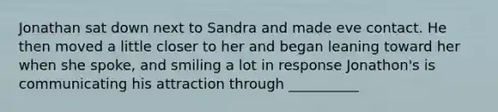 Jonathan sat down next to Sandra and made eve contact. He then moved a little closer to her and began leaning toward her when she spoke, and smiling a lot in response Jonathon's is communicating his attraction through __________