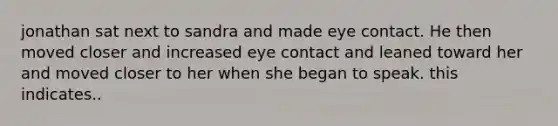 jonathan sat next to sandra and made eye contact. He then moved closer and increased eye contact and leaned toward her and moved closer to her when she began to speak. this indicates..