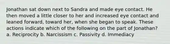 Jonathan sat down next to Sandra and made eye contact. He then moved a little closer to her and increased eye contact and leaned forward, toward her, when she began to speak. These actions indicate which of the following on the part of Jonathan? a. Reciprocity b. Narcissism c. Passivity d. Immediacy