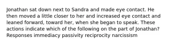 Jonathan sat down next to Sandra and made eye contact. He then moved a little closer to her and increased eye contact and leaned forward, toward her, when she began to speak. These actions indicate which of the following on the part of Jonathan? Responses immediacy passivity reciprocity narcissism