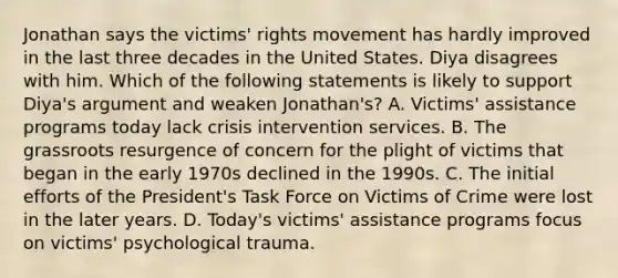 Jonathan says the victims' rights movement has hardly improved in the last three decades in the United States. Diya disagrees with him. Which of the following statements is likely to support Diya's argument and weaken Jonathan's? A. Victims' assistance programs today lack crisis intervention services. B. The grassroots resurgence of concern for the plight of victims that began in the early 1970s declined in the 1990s. C. The initial efforts of the President's Task Force on Victims of Crime were lost in the later years. D. Today's victims' assistance programs focus on victims' psychological trauma.