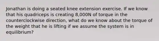 Jonathan is doing a seated knee extension exercise. If we know that his quadriceps is creating 8,000N of torque in the counterclockwise direction, what do we know about the torque of the weight that he is lifting if we assume the system is in equilibrium?