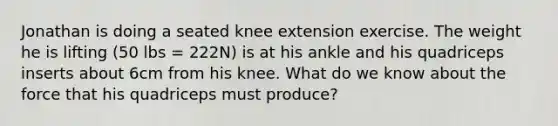 Jonathan is doing a seated knee extension exercise. The weight he is lifting (50 lbs = 222N) is at his ankle and his quadriceps inserts about 6cm from his knee. What do we know about the force that his quadriceps must produce?