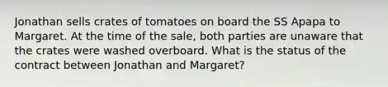 Jonathan sells crates of tomatoes on board the SS Apapa to Margaret. At the time of the sale, both parties are unaware that the crates were washed overboard. What is the status of the contract between Jonathan and Margaret?