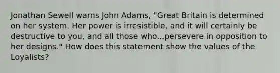 Jonathan Sewell warns John Adams, "Great Britain is determined on her system. Her power is irresistible, and it will certainly be destructive to you, and all those who...persevere in opposition to her designs." How does this statement show the values of the Loyalists?