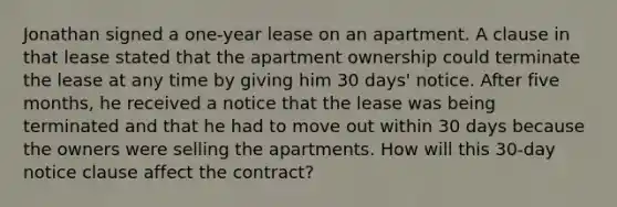 Jonathan signed a one-year lease on an apartment. A clause in that lease stated that the apartment ownership could terminate the lease at any time by giving him 30 days' notice. After five months, he received a notice that the lease was being terminated and that he had to move out within 30 days because the owners were selling the apartments. How will this 30-day notice clause affect the contract?