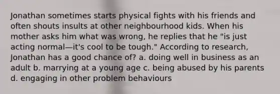 Jonathan sometimes starts physical fights with his friends and often shouts insults at other neighbourhood kids. When his mother asks him what was wrong, he replies that he "is just acting normal—it's cool to be tough." According to research, Jonathan has a good chance of? a. doing well in business as an adult b. marrying at a young age c. being abused by his parents d. engaging in other problem behaviours