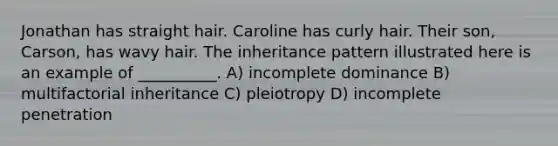 Jonathan has straight hair. Caroline has curly hair. Their son, Carson, has wavy hair. The inheritance pattern illustrated here is an example of __________. A) incomplete dominance B) multifactorial inheritance C) pleiotropy D) incomplete penetration