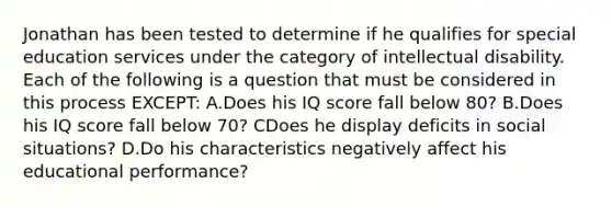 Jonathan has been tested to determine if he qualifies for special education services under the category of intellectual disability. Each of the following is a question that must be considered in this process EXCEPT: A.Does his IQ score fall below 80? B.Does his IQ score fall below 70? CDoes he display deficits in social situations? D.Do his characteristics negatively affect his educational performance?