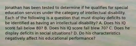 Jonathan has been tested to determine if he qualifies for special education services under the category of intellectual disability. Each of the following is a question that must display deficits to be identified as having an intellectual disability? A. Does his IQ score fall below 80? B. Does his IQ score fall blew 70? C. Does he display deficits in social situations? D. Do his characteristics negatively affect his educational performance?