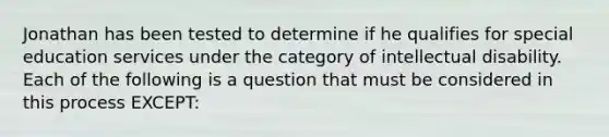 Jonathan has been tested to determine if he qualifies for special education services under the category of intellectual disability. Each of the following is a question that must be considered in this process EXCEPT: