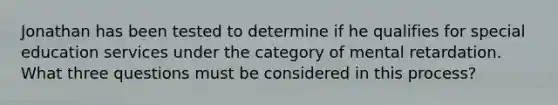 Jonathan has been tested to determine if he qualifies for special education services under the category of mental retardation. What three questions must be considered in this process?