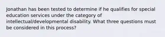 Jonathan has been tested to determine if he qualifies for special education services under the category of intellectual/developmental disability. What three questions must be considered in this process?