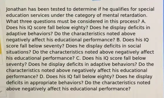 Jonathan has been tested to determine if he qualifies for special education services under the category of mental retardation. What three questions must be considered in this process? A. Does his IQ score fall below eighty? Does he display deficits in adaptive behaviors? Do the characteristics noted above negatively affect his educational performance? B. Does his IQ score fall below seventy? Does he display deficits in social situations? Do the characteristics noted above negatively affect his educational performance? C. Does his IQ score fall below seventy? Does he display deficits in adaptive behaviors? Do the characteristics noted above negatively affect his educational performance? D. Does his IQ fall below eighty? Does he display deficits in appropriate behaviors? Do the characteristics noted above negatively affect his educational performance?