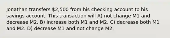 Jonathan transfers 2,500 from his checking account to his savings account. This transaction will A) not change M1 and decrease M2. B) increase both M1 and M2. C) decrease both M1 and M2. D) decrease M1 and not change M2.