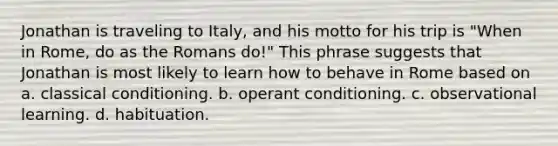 Jonathan is traveling to Italy, and his motto for his trip is "When in Rome, do as the Romans do!" This phrase suggests that Jonathan is most likely to learn how to behave in Rome based on a. classical conditioning. b. operant conditioning. c. observational learning. d. habituation.