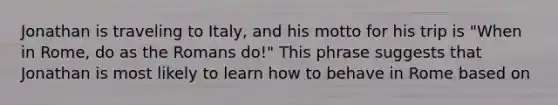 Jonathan is traveling to Italy, and his motto for his trip is "When in Rome, do as the Romans do!" This phrase suggests that Jonathan is most likely to learn how to behave in Rome based on