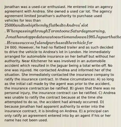 Jonathan was a used-car enthusiast. He entered into an agency agreement with Andrea. She owned a used car lot. The agency agreement limited Jonathan's authority to purchase used vehicles for less than 25 000 and to ship them by flatbed to Andrea's lot. When passing through Toronto one Saturday morning, Jonathan stopped at an auto auction and saw a 1985 Jaguar that he wanted to bid on for Andrea. He was successful and purchased the vehicle for24 000. However, he had no flatbed trailer and as such decided to drive the vehicle to Andrea's lot in London. He immediately arranged for automobile insurance on her behalf but without her authority. Near Kitchener he was involved in an automobile accident which resulted in the Jaguar being a total write-off. No one was injured. He contacted Andrea and informed her of the situation. She immediately contacted the insurance company to ratify the insurance contract. In these circumstances: A) so long as the initial call made by the agent was prior to the accident, the insurance contractcan be ratified. B) given that there was no personal injury, the insurance contract can be ratified. C) Andrea was unable to ratify the contract because at the time she attempted to do so, the accident had already occurred. D) because Jonathan had apparent authority to enter into the insurance contract, it is binding on Andrea. E) a principal can only ratify an agreement entered into by an agent if his or her name has not been used.