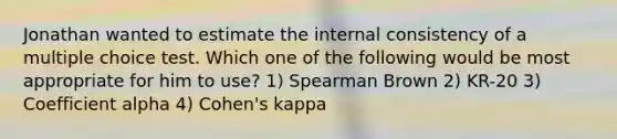 Jonathan wanted to estimate the internal consistency of a multiple choice test. Which one of the following would be most appropriate for him to use? 1) Spearman Brown 2) KR-20 3) Coefficient alpha 4) Cohen's kappa