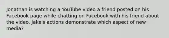 Jonathan is watching a YouTube video a friend posted on his Facebook page while chatting on Facebook with his friend about the video. Jake's actions demonstrate which aspect of new media?