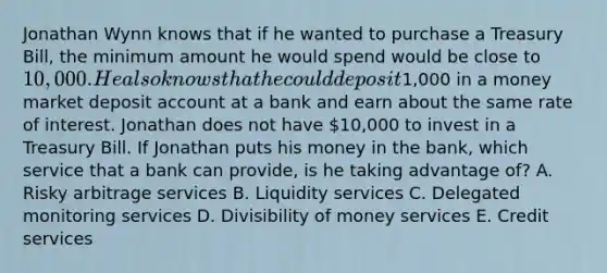 Jonathan Wynn knows that if he wanted to purchase a Treasury Bill, the minimum amount he would spend would be close to 10,000. He also knows that he could deposit1,000 in a money market deposit account at a bank and earn about the same rate of interest. Jonathan does not have 10,000 to invest in a Treasury Bill. If Jonathan puts his money in the bank, which service that a bank can provide, is he taking advantage of? A. Risky arbitrage services B. Liquidity services C. Delegated monitoring services D. Divisibility of money services E. Credit services