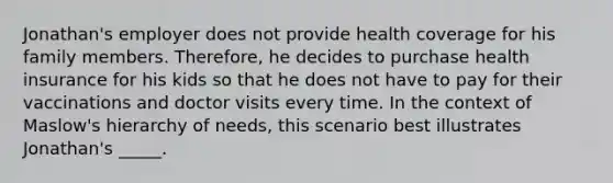 Jonathan's employer does not provide health coverage for his family members. Therefore, he decides to purchase health insurance for his kids so that he does not have to pay for their vaccinations and doctor visits every time. In the context of Maslow's hierarchy of needs, this scenario best illustrates Jonathan's _____.