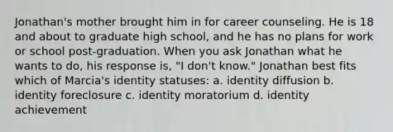 Jonathan's mother brought him in for career counseling. He is 18 and about to graduate high school, and he has no plans for work or school post-graduation. When you ask Jonathan what he wants to do, his response is, "I don't know." Jonathan best fits which of Marcia's identity statuses: a. identity diffusion b. identity foreclosure c. identity moratorium d. identity achievement