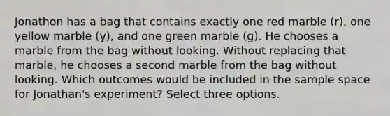 Jonathon has a bag that contains exactly one red marble (r), one yellow marble (y), and one green marble (g). He chooses a marble from the bag without looking. Without replacing that marble, he chooses a second marble from the bag without looking. Which outcomes would be included in the sample space for Jonathan's experiment? Select three options.