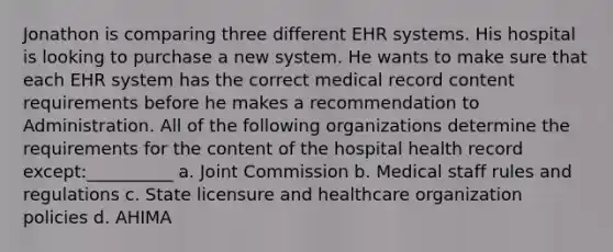 Jonathon is comparing three different EHR systems. His hospital is looking to purchase a new system. He wants to make sure that each EHR system has the correct medical record content requirements before he makes a recommendation to Administration. All of the following organizations determine the requirements for the content of the hospital health record except:__________ a. Joint Commission b. Medical staff rules and regulations c. State licensure and healthcare organization policies d. AHIMA