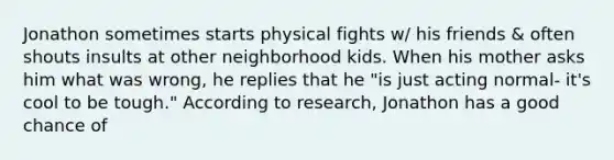 Jonathon sometimes starts physical fights w/ his friends & often shouts insults at other neighborhood kids. When his mother asks him what was wrong, he replies that he "is just acting normal- it's cool to be tough." According to research, Jonathon has a good chance of