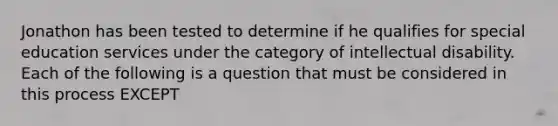 Jonathon has been tested to determine if he qualifies for special education services under the category of intellectual disability. Each of the following is a question that must be considered in this process EXCEPT