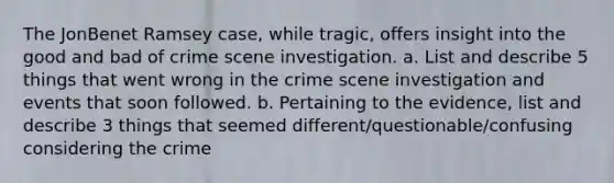 The JonBenet Ramsey case, while tragic, offers insight into the good and bad of crime scene investigation. a. List and describe 5 things that went wrong in the crime scene investigation and events that soon followed. b. Pertaining to the evidence, list and describe 3 things that seemed different/questionable/confusing considering the crime