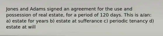 Jones and Adams signed an agreement for the use and possession of real estate, for a period of 120 days. This is a/an: a) estate for years b) estate at sufferance c) periodic tenancy d) estate at will