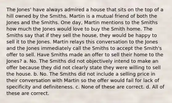 The Jones' have always admired a house that sits on the top of a hill owned by the Smiths. Martin is a mutual friend of both the Jones and the Smiths. One day, Martin mentions to the Smiths how much the Jones would love to buy the Smith home. The Smiths say that if they sell the house, they would be happy to sell it to the Jones. Martin relays this conversation to the Jones and the Jones immediately call the Smiths to accept the Smith's offer to sell. Have Smiths made an offer to sell their home to the Jones? a. No. The Smiths did not objectively intend to make an offer because they did not clearly state they were willing to sell the house. b. No. The Smiths did not include a selling price in their conversation with Martin so the offer would fail for lack of specificity and definiteness. c. None of these are correct. d. All of these are correct.