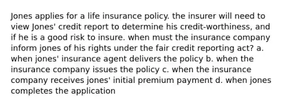 Jones applies for a life insurance policy. the insurer will need to view Jones' credit report to determine his credit-worthiness, and if he is a good risk to insure. when must the insurance company inform jones of his rights under the fair credit reporting act? a. when jones' insurance agent delivers the policy b. when the insurance company issues the policy c. when the insurance company receives jones' initial premium payment d. when jones completes the application